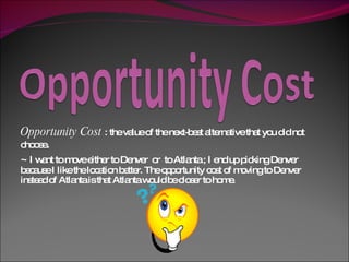 Opportunity Cost  : the value of the next-best alternative that you did not choose .  ~  I want to move either to Denver  or  to Atlanta ; I end up picking Denver because I like the location better. The opportunity cost of moving to Denver instead of Atlanta is that Atlanta would be closer to home.  
