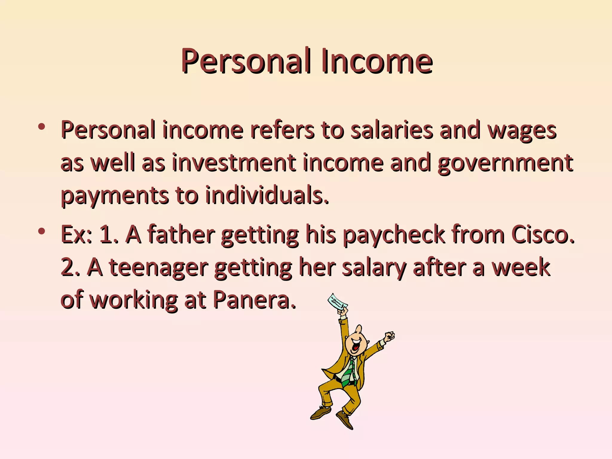 Personal Income Personal income refers to salaries and wages as well as investment income and government payments to individuals. Ex: 1. A father getting his paycheck from Cisco. 2. A teenager getting her salary after a week of working at Panera.  