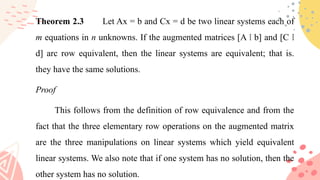 • Theorem 2.3 Let Ax = b and Cx = d be two linear systems each of
m equations in n unknowns. If the augmented matrices [A b] and [C
⁞ ⁞
d] arc row equivalent, then the linear systems are equivalent; that is.
they have the same solutions.
• Proof
•This follows from the definition of row equivalence and from the
fact that the three elementary row operations on the augmented matrix
are the three manipulations on linear systems which yield equivalent
linear systems. We also note that if one system has no solution, then the
other system has no solution.
 