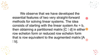We observe that we have developed the
essential features of two very straight-forward
methods for solving linear systems. The idea
consists of starting with the linear system Ax = b,
then obtaining a partitioned matrix [C d] in either
⁞
row echelon form or reduced row echelon form
that is row equivalent to the augmented matrix [A
b].
⁞
 