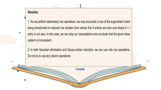 CREDITS: This presentation template was created by Slidesgo
, including icons by Flaticon, infographics & images by
Freepik
Remarks
1. As we perform elementary row operations, we may encounter a row of the augmented matrix
being transformed to reduced row echelon form whose first II entries are zero and whose II + I
entry is not zero. In this case, we can stop our computations and conclude that the given linear
system is inconsistent.
2. In both Gaussian elimination and Gauss-Jordan reduction, we can use only row operations.
Do not try to use any column operations.
 
