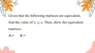 Given that the following matrices are equivalent,
find the value of x, y, z. Then, show the equivalent
matrices.
A = b =
 