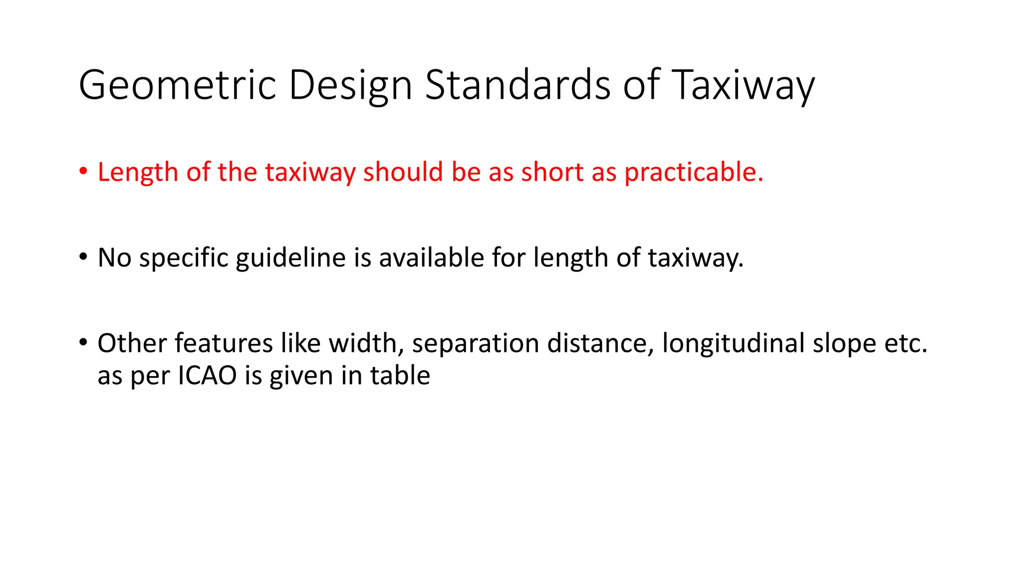 Geometric Design Standards of Taxiway
• Length of the taxiway should be as short as practicable.
• No specific guideline is available for length of taxiway.
• Other features like width, separation distance, longitudinal slope etc.
as per ICAO is given in table
 