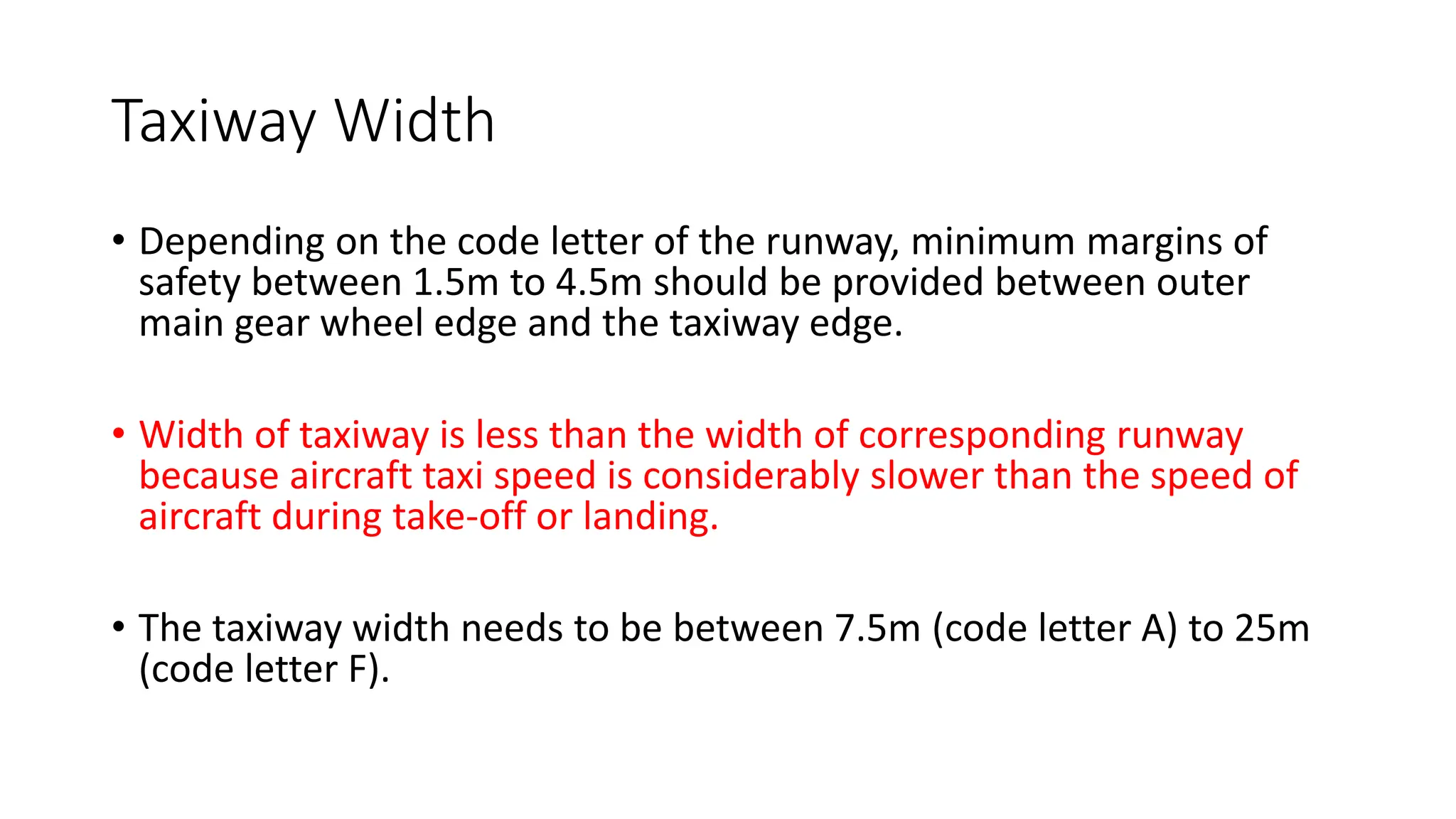 Taxiway Width
• Depending on the code letter of the runway, minimum margins of
safety between 1.5m to 4.5m should be provided between outer
main gear wheel edge and the taxiway edge.
• Width of taxiway is less than the width of corresponding runway
because aircraft taxi speed is considerably slower than the speed of
aircraft during take-off or landing.
• The taxiway width needs to be between 7.5m (code letter A) to 25m
(code letter F).
 