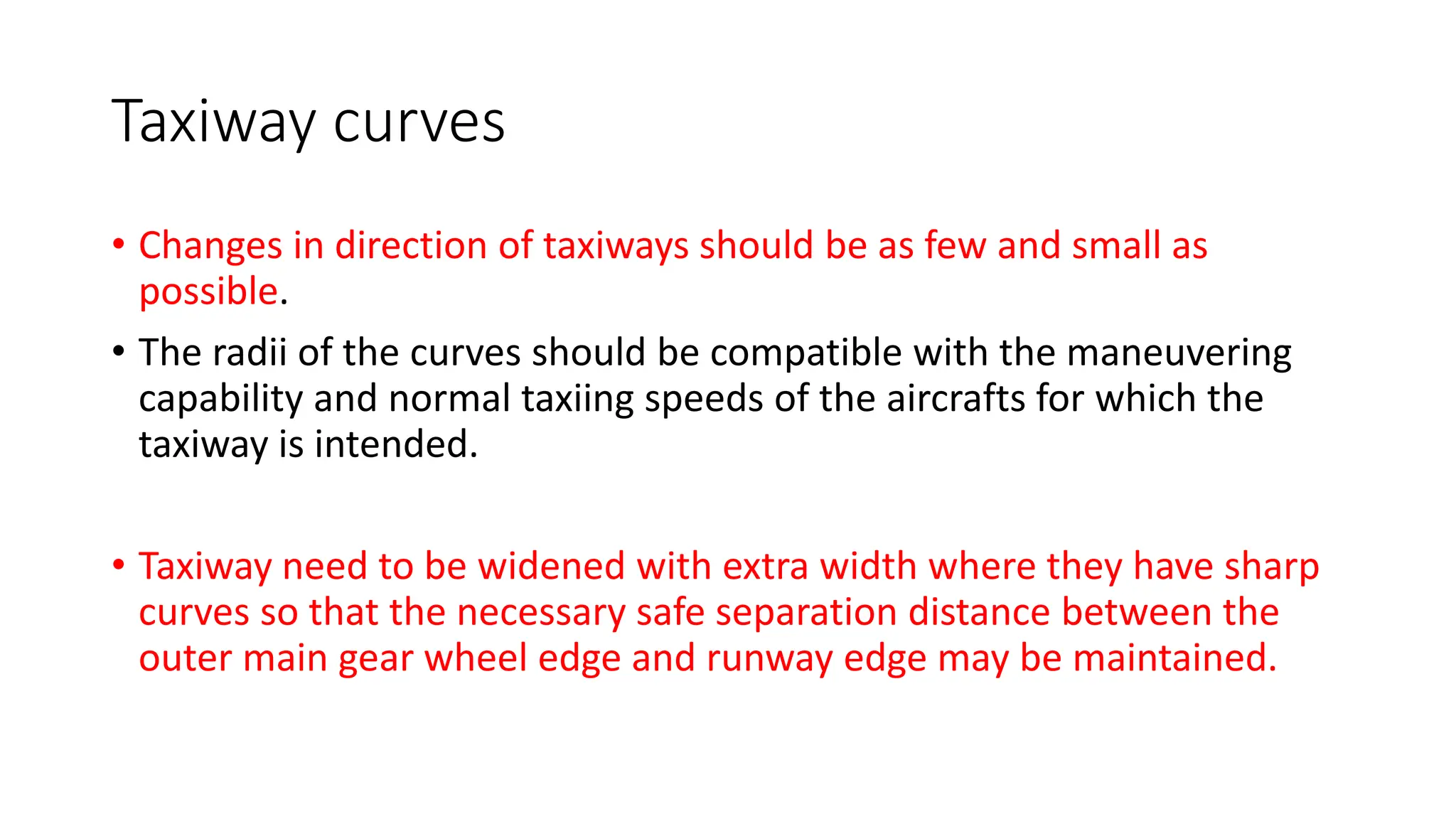 Taxiway curves
• Changes in direction of taxiways should be as few and small as
possible.
• The radii of the curves should be compatible with the maneuvering
capability and normal taxiing speeds of the aircrafts for which the
taxiway is intended.
• Taxiway need to be widened with extra width where they have sharp
curves so that the necessary safe separation distance between the
outer main gear wheel edge and runway edge may be maintained.
 