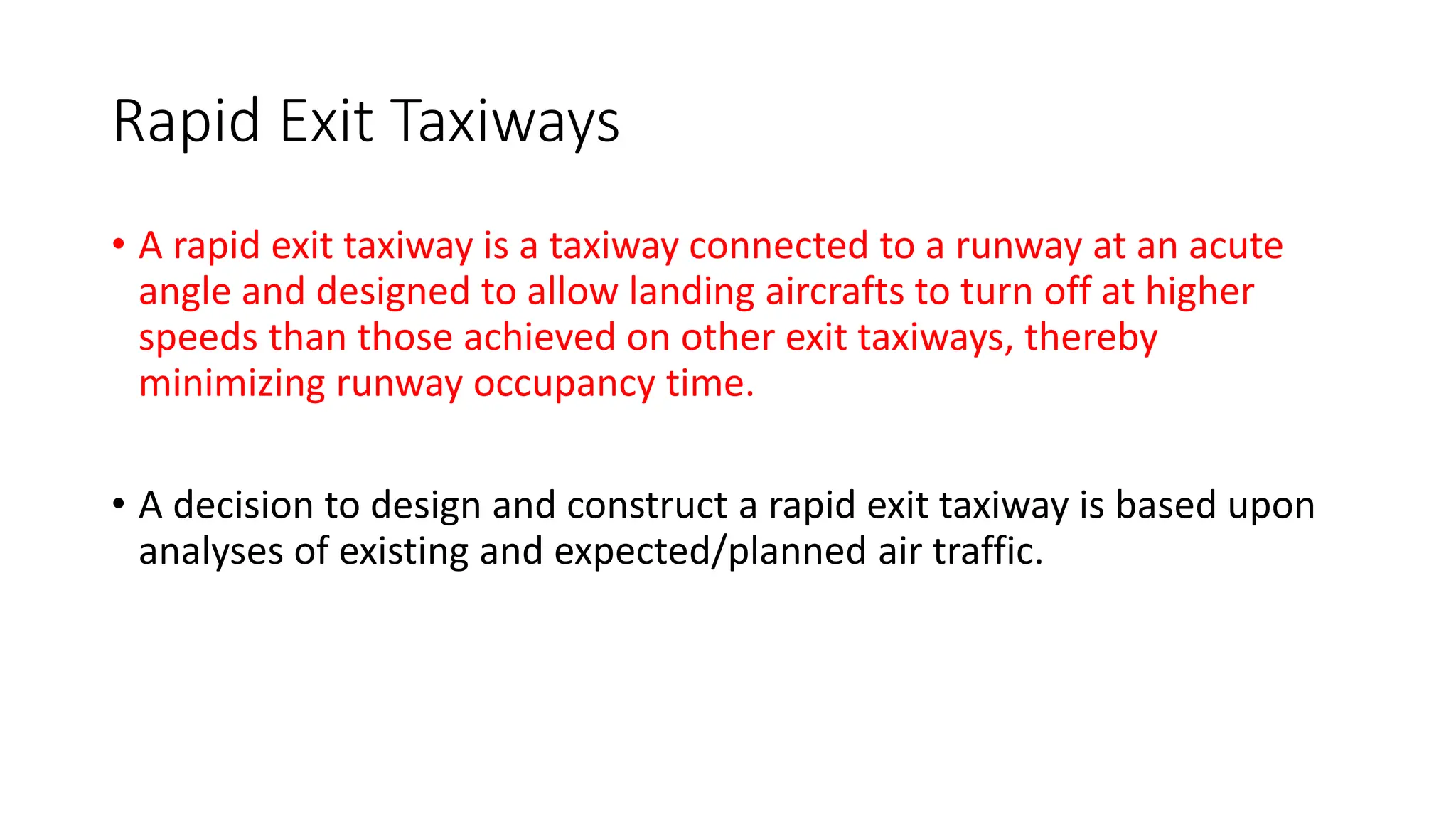 Rapid Exit Taxiways
• A rapid exit taxiway is a taxiway connected to a runway at an acute
angle and designed to allow landing aircrafts to turn off at higher
speeds than those achieved on other exit taxiways, thereby
minimizing runway occupancy time.
• A decision to design and construct a rapid exit taxiway is based upon
analyses of existing and expected/planned air traffic.
 