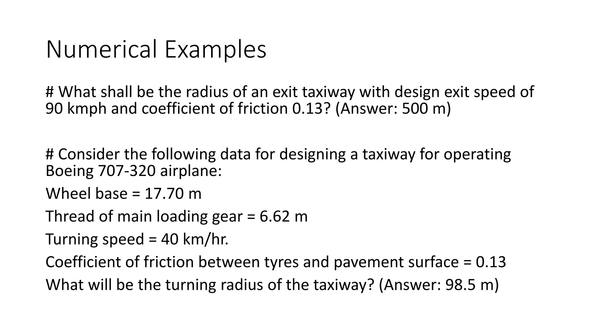 Numerical Examples
# What shall be the radius of an exit taxiway with design exit speed of
90 kmph and coefficient of friction 0.13? (Answer: 500 m)
# Consider the following data for designing a taxiway for operating
Boeing 707-320 airplane:
Wheel base = 17.70 m
Thread of main loading gear = 6.62 m
Turning speed = 40 km/hr.
Coefficient of friction between tyres and pavement surface = 0.13
What will be the turning radius of the taxiway? (Answer: 98.5 m)
 