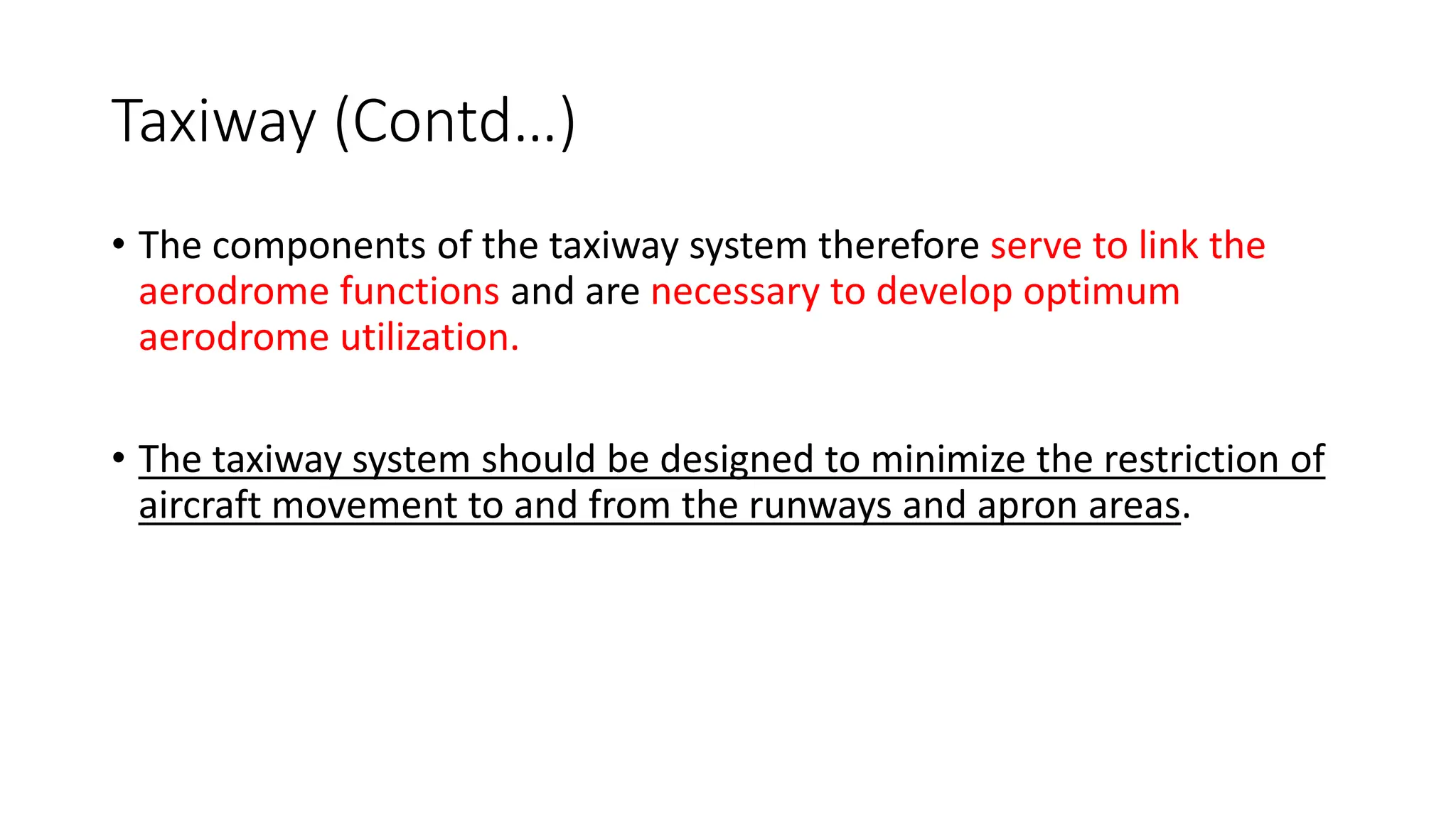 Taxiway (Contd…)
• The components of the taxiway system therefore serve to link the
aerodrome functions and are necessary to develop optimum
aerodrome utilization.
• The taxiway system should be designed to minimize the restriction of
aircraft movement to and from the runways and apron areas.
 