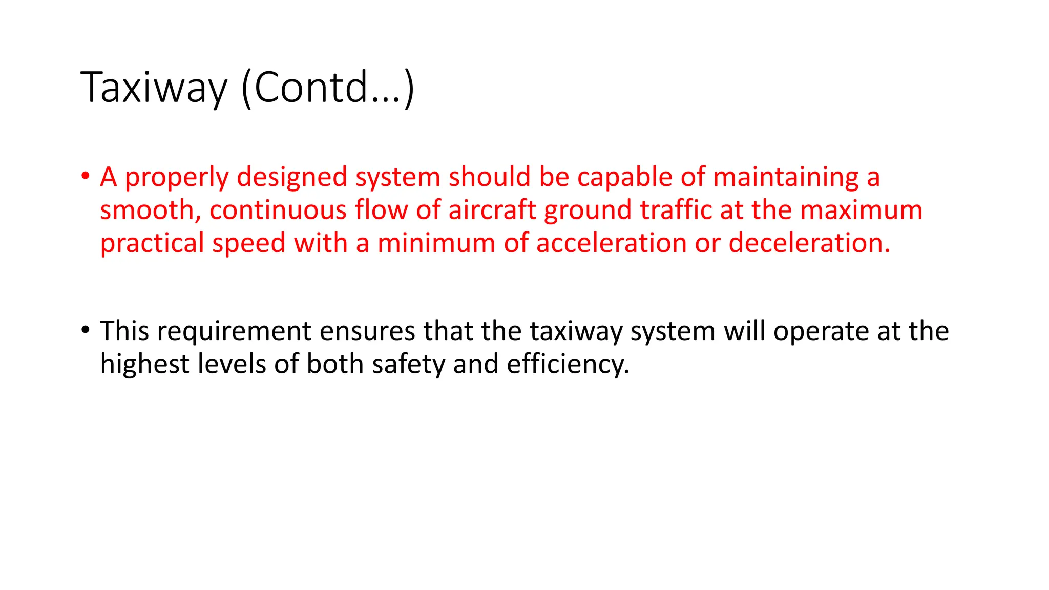 Taxiway (Contd…)
• A properly designed system should be capable of maintaining a
smooth, continuous flow of aircraft ground traffic at the maximum
practical speed with a minimum of acceleration or deceleration.
• This requirement ensures that the taxiway system will operate at the
highest levels of both safety and efficiency.
 