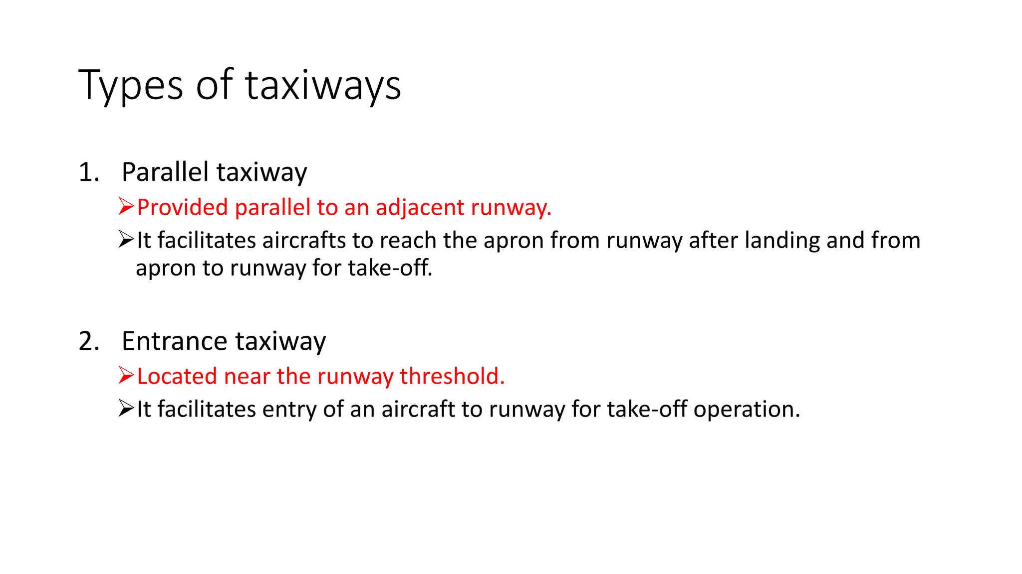 Types of taxiways
1. Parallel taxiway
➢Provided parallel to an adjacent runway.
➢It facilitates aircrafts to reach the apron from runway after landing and from
apron to runway for take-off.
2. Entrance taxiway
➢Located near the runway threshold.
➢It facilitates entry of an aircraft to runway for take-off operation.
 