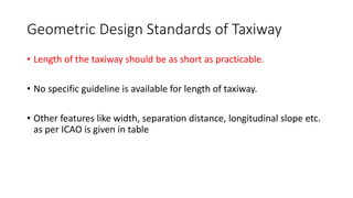 Geometric Design Standards of Taxiway
• Length of the taxiway should be as short as practicable.
• No specific guideline is available for length of taxiway.
• Other features like width, separation distance, longitudinal slope etc.
as per ICAO is given in table
 