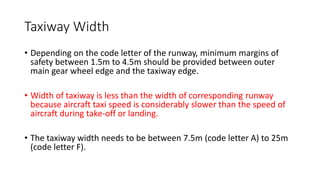 Taxiway Width
• Depending on the code letter of the runway, minimum margins of
safety between 1.5m to 4.5m should be provided between outer
main gear wheel edge and the taxiway edge.
• Width of taxiway is less than the width of corresponding runway
because aircraft taxi speed is considerably slower than the speed of
aircraft during take-off or landing.
• The taxiway width needs to be between 7.5m (code letter A) to 25m
(code letter F).
 