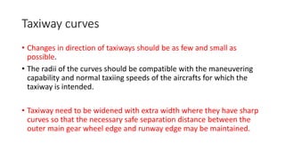 Taxiway curves
• Changes in direction of taxiways should be as few and small as
possible.
• The radii of the curves should be compatible with the maneuvering
capability and normal taxiing speeds of the aircrafts for which the
taxiway is intended.
• Taxiway need to be widened with extra width where they have sharp
curves so that the necessary safe separation distance between the
outer main gear wheel edge and runway edge may be maintained.
 