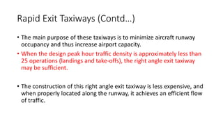 Rapid Exit Taxiways (Contd…)
• The main purpose of these taxiways is to minimize aircraft runway
occupancy and thus increase airport capacity.
• When the design peak hour traffic density is approximately less than
25 operations (landings and take-offs), the right angle exit taxiway
may be sufficient.
• The construction of this right angle exit taxiway is less expensive, and
when properly located along the runway, it achieves an efficient flow
of traffic.
 