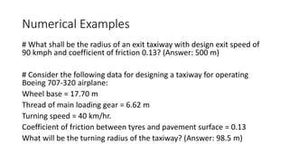 Numerical Examples
# What shall be the radius of an exit taxiway with design exit speed of
90 kmph and coefficient of friction 0.13? (Answer: 500 m)
# Consider the following data for designing a taxiway for operating
Boeing 707-320 airplane:
Wheel base = 17.70 m
Thread of main loading gear = 6.62 m
Turning speed = 40 km/hr.
Coefficient of friction between tyres and pavement surface = 0.13
What will be the turning radius of the taxiway? (Answer: 98.5 m)
 