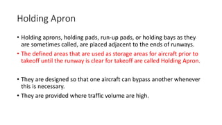 Holding Apron
• Holding aprons, holding pads, run-up pads, or holding bays as they
are sometimes called, are placed adjacent to the ends of runways.
• The defined areas that are used as storage areas for aircraft prior to
takeoff until the runway is clear for takeoff are called Holding Apron.
• They are designed so that one aircraft can bypass another whenever
this is necessary.
• They are provided where traffic volume are high.
 