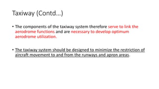 Taxiway (Contd…)
• The components of the taxiway system therefore serve to link the
aerodrome functions and are necessary to develop optimum
aerodrome utilization.
• The taxiway system should be designed to minimize the restriction of
aircraft movement to and from the runways and apron areas.
 