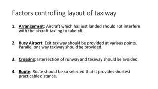 Factors controlling layout of taxiway
1. Arrangement: Aircraft which has just landed should not interfere
with the aircraft taxiing to take-off.
2. Busy Airport: Exit taxiway should be provided at various points.
Parallel one way taxiway should be provided.
3. Crossing: Intersection of runway and taxiway should be avoided.
4. Route: Route should be so selected that it provides shortest
practicable distance.
 