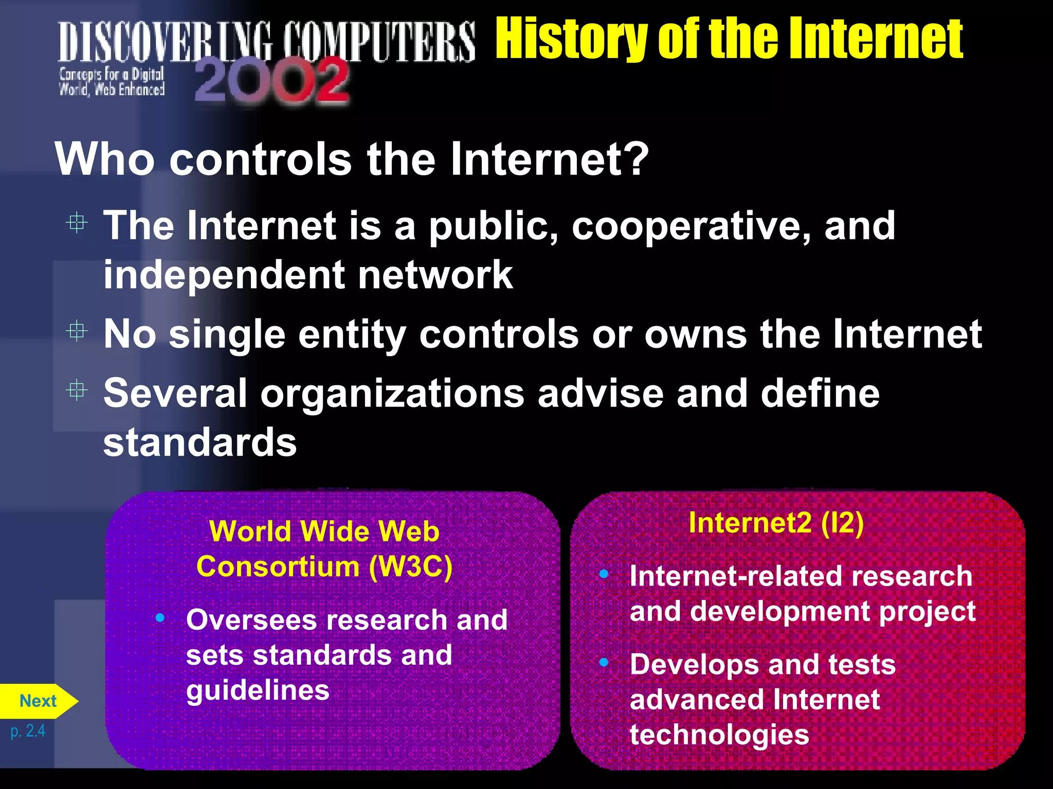 History of the Internet Who controls the Internet? The Internet is a public, cooperative, and independent network No single entity controls or owns the Internet Several organizations advise and define standards p. 2.4 World Wide Web Consortium (W3C) Oversees research and sets standards and guidelines Internet2 (I2) Internet-related research and development project Develops and tests advanced Internet technologies Next 