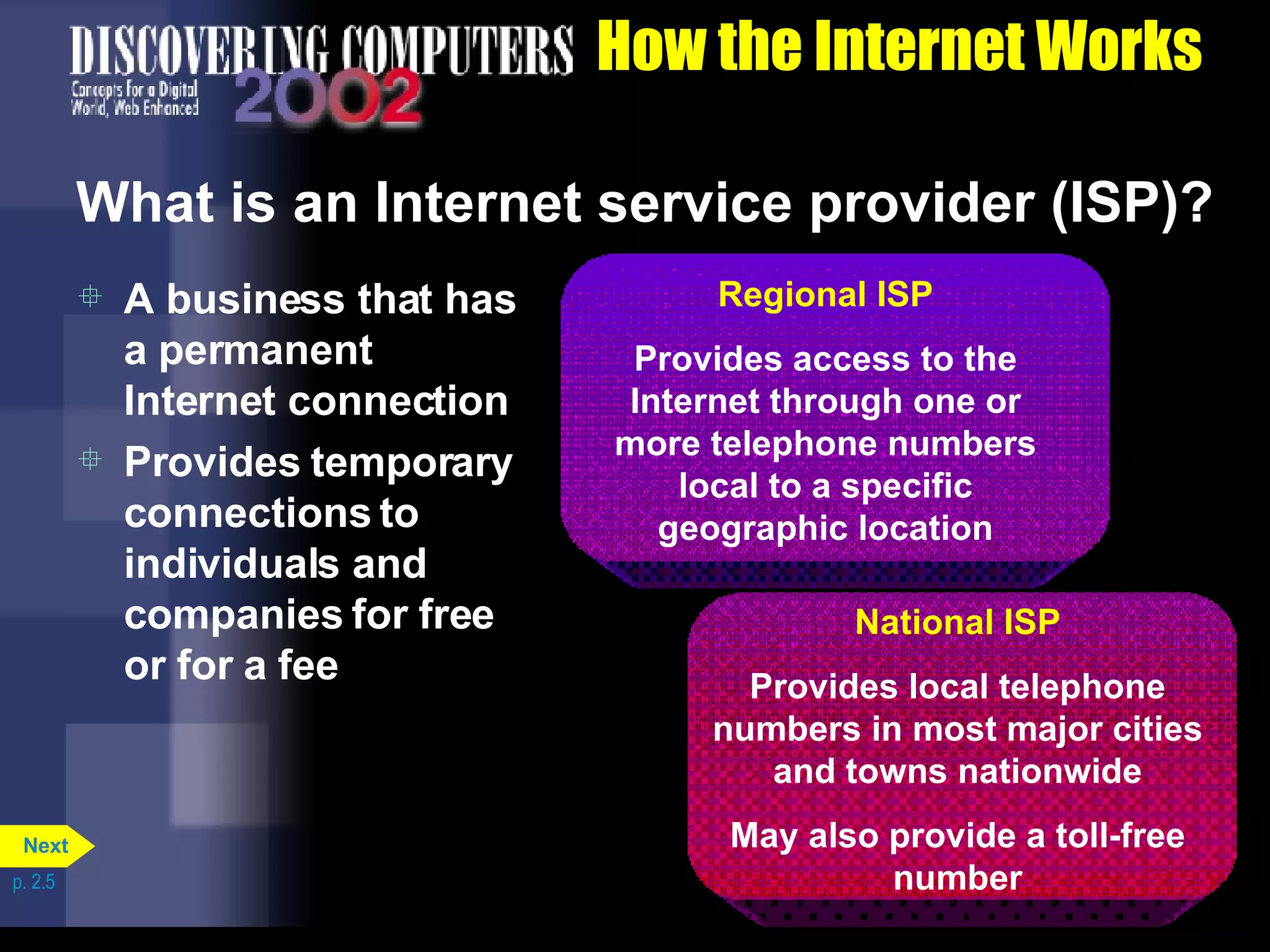 How the Internet Works What is an Internet service provider (ISP)? A business that has a permanent Internet connection Provides temporary connections to individuals and companies for free or for a fee p. 2.5 Regional ISP Provides access to the Internet through one or more telephone numbers local to a specific geographic location National ISP Provides local telephone numbers in most major cities and towns nationwide May also provide a toll-free number Next 