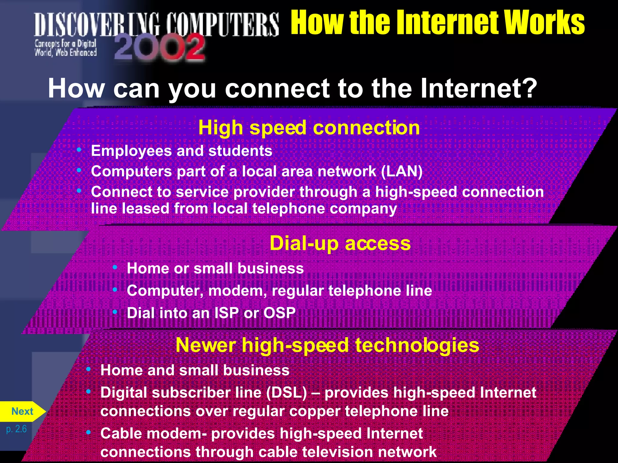 How the Internet Works How can you connect to the Internet? p. 2.6 High speed connection Employees and students Computers part of a local area network (LAN) Connect to service provider through a high-speed connection line leased from local telephone company Dial-up access Home or small business  Computer, modem, regular telephone line Dial into an ISP or OSP Newer high-speed technologies Home and small business  Digital subscriber line (DSL) &ndash; provides high-speed Internet connections over regular copper telephone line Cable modem- provides high-speed Internet  connections through cable television network Next 