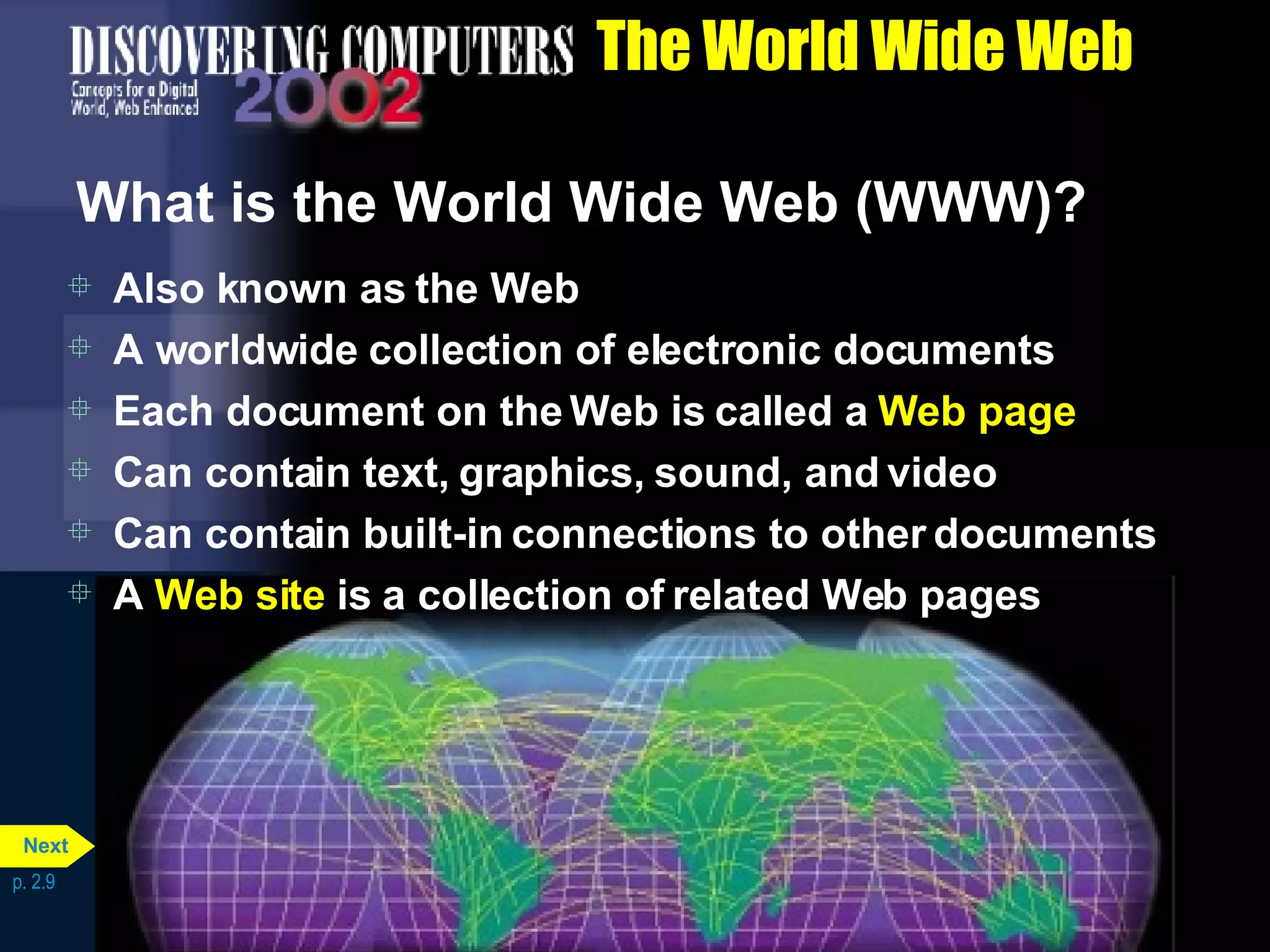 The World Wide Web What is the World Wide Web (WWW)? Also known as the Web A worldwide collection of electronic documents Each document on the Web is called a  Web page Can contain text, graphics, sound, and video Can contain built-in connections to other documents A  Web site  is a collection of related Web pages p. 2.9 Next 