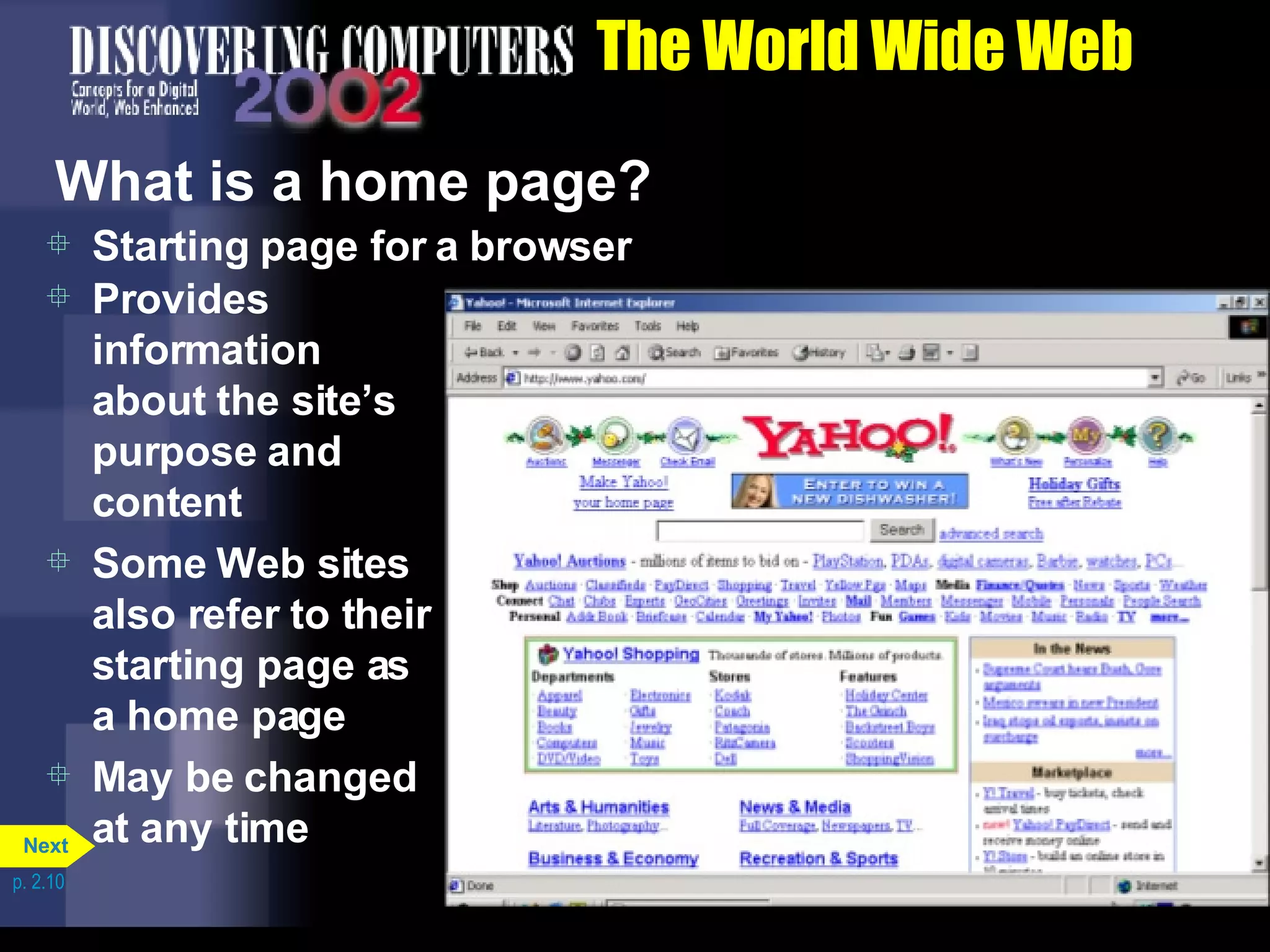 The World Wide Web What is a home page? Starting page for a browser Provides information about the site&rsquo;s purpose and content Some Web sites also refer to their starting page as a home page May be changed at any time p. 2.10 Next 