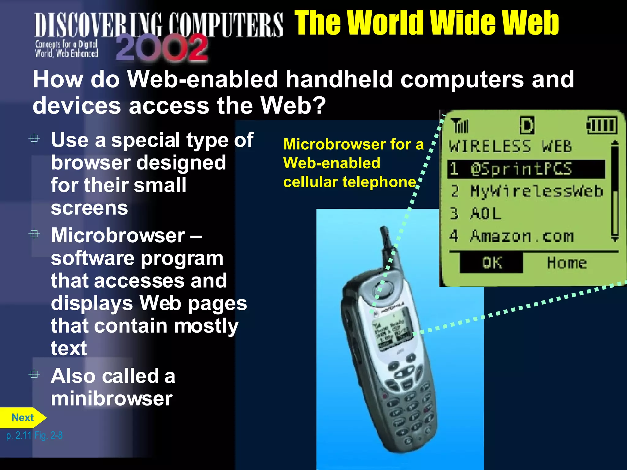 The World Wide Web How do Web-enabled handheld computers and devices access the Web? Use a special type of browser designed for their small screens Microbrowser &ndash; software program that accesses and displays Web pages that contain mostly text Also called a minibrowser p. 2.11 Fig. 2-8 Microbrowser for a Web-enabled handheld computer Microbrowser for a Web-enabled cellular telephone Next 
