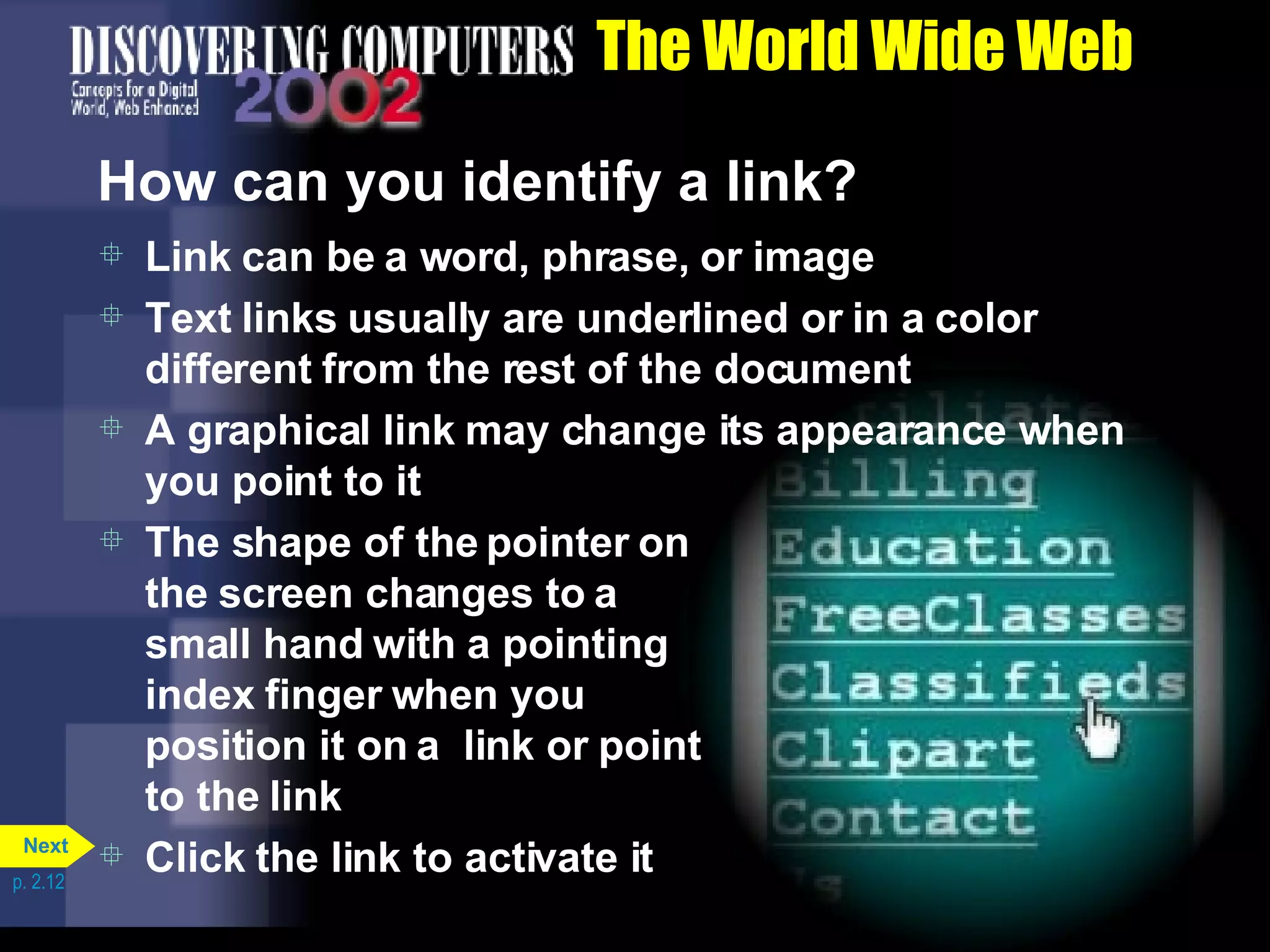 The World Wide Web How can you identify a link? Link can be a word, phrase, or image Text links usually are underlined or in a color different from the rest of the document A graphical link may change its appearance when you point to it The shape of the pointer on the screen changes to a small hand with a pointing index finger when you position it on a  link or point to the link Click the link to activate it p. 2.12 Next 