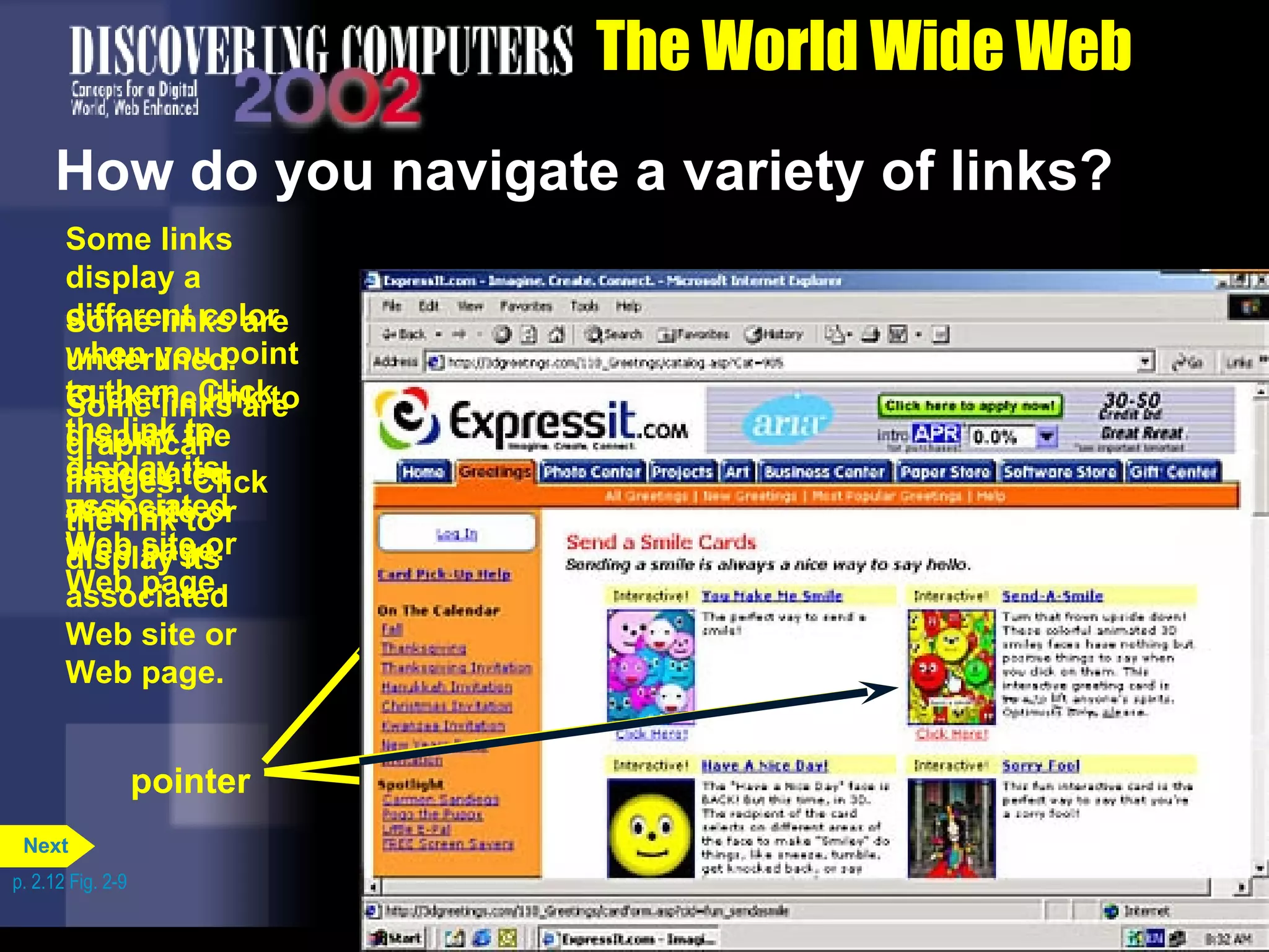 The World Wide Web How do you navigate a variety of links? p. 2.12 Fig. 2-9 pointer Some links display a different color when you point to them. Click the link to display its associated Web site or Web page. pointer Some links are underlined. Click the link to display the associated Web site or Web page. pointer Some links are graphical images. Click the link to display its associated Web site or Web page. Next 