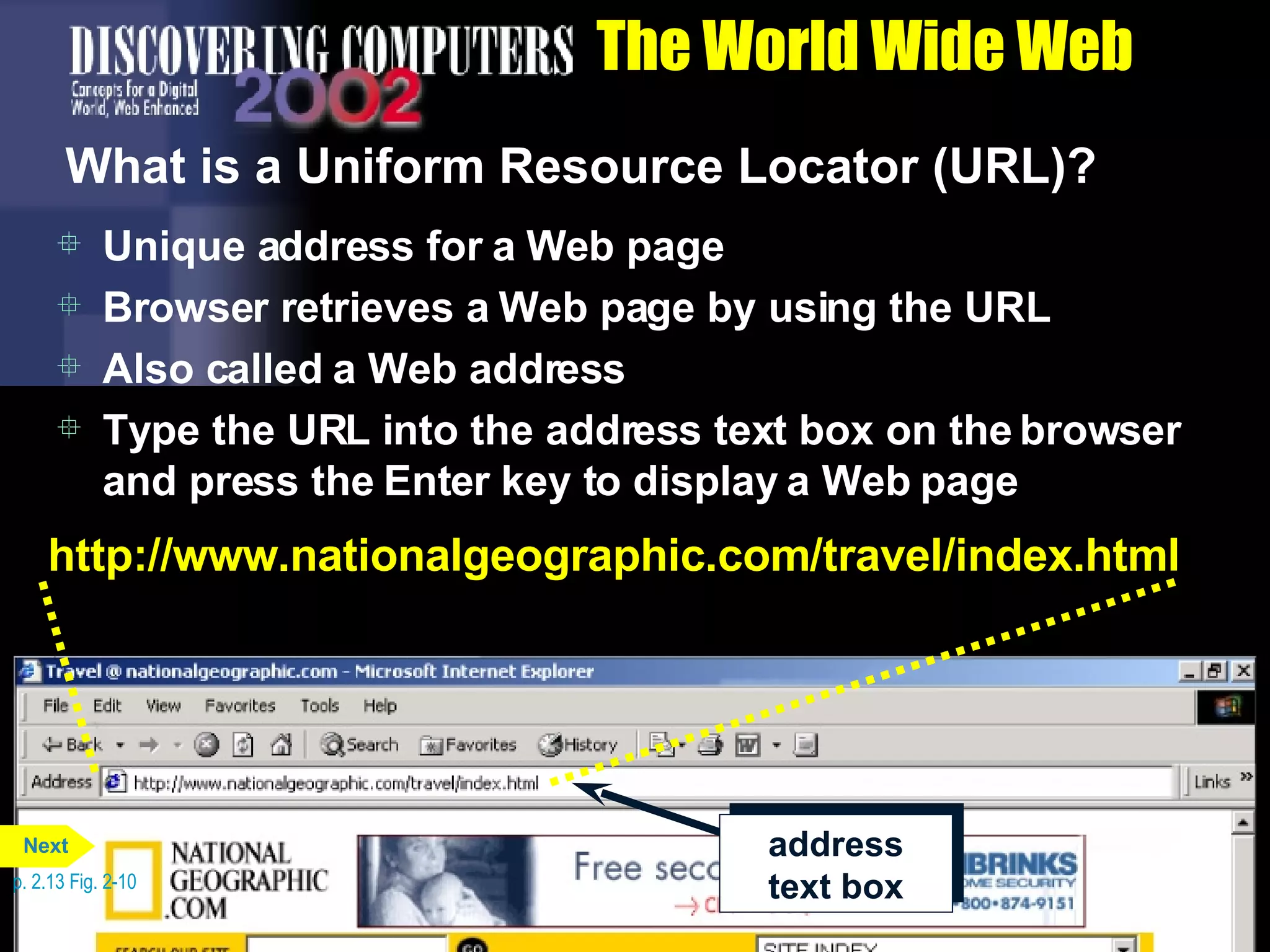 The World Wide Web What is a Uniform Resource Locator (URL)? Unique address for a Web page Browser retrieves a Web page by using the URL Also called a Web address Type the URL into the address text box on the browser and press the Enter key to display a Web page p. 2.13 Fig. 2-10 http://www.nationalgeographic.com/travel/index.html address text box Next 
