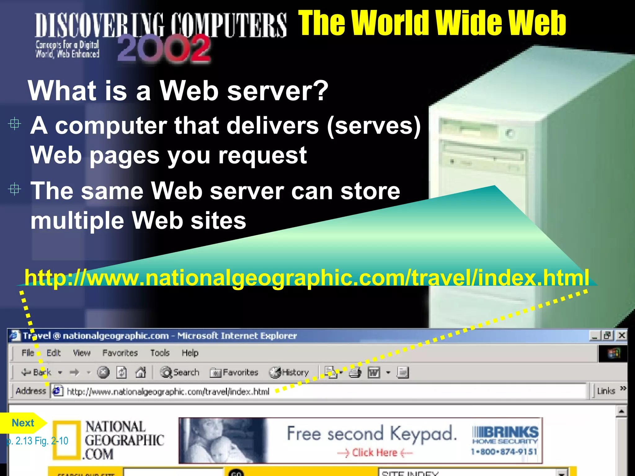 The World Wide Web What is a Web server? A computer that delivers (serves) Web pages you request The same Web server can store multiple Web sites p. 2.13 Fig. 2-10 http://www.nationalgeographic.com/travel/index.html Next 