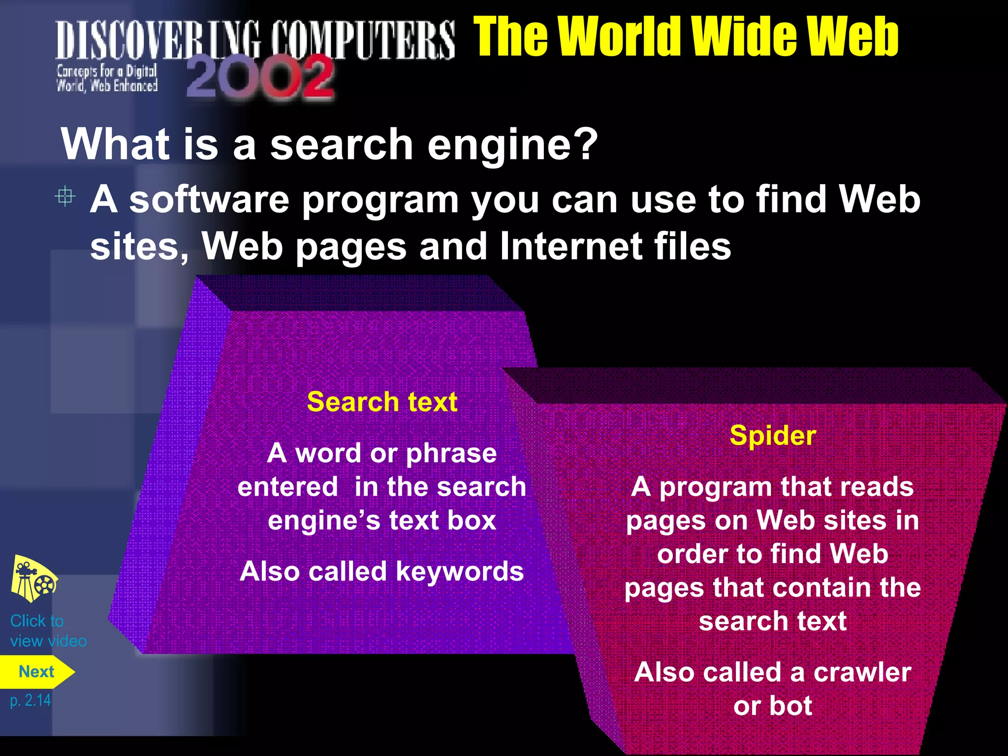 The World Wide Web What is a search engine? A software program you can use to find Web sites, Web pages and Internet files Click to  view video p. 2.14 Search text A word or phrase entered  in the search engine&rsquo;s text box Also called keywords Spider A program that reads pages on Web sites in order to find Web pages that contain the search text Also called a crawler or bot Next 