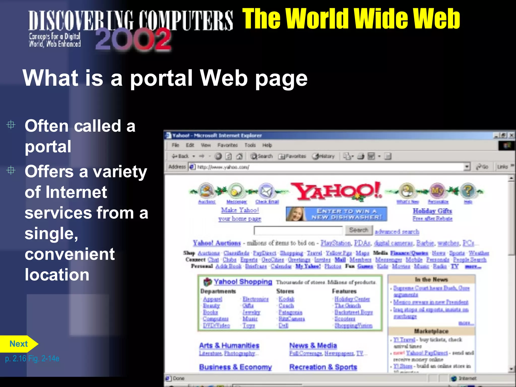 The World Wide Web What is a portal Web page Often called a portal Offers a variety of Internet services from a single, convenient location p. 2.16 Fig. 2-14e Next 