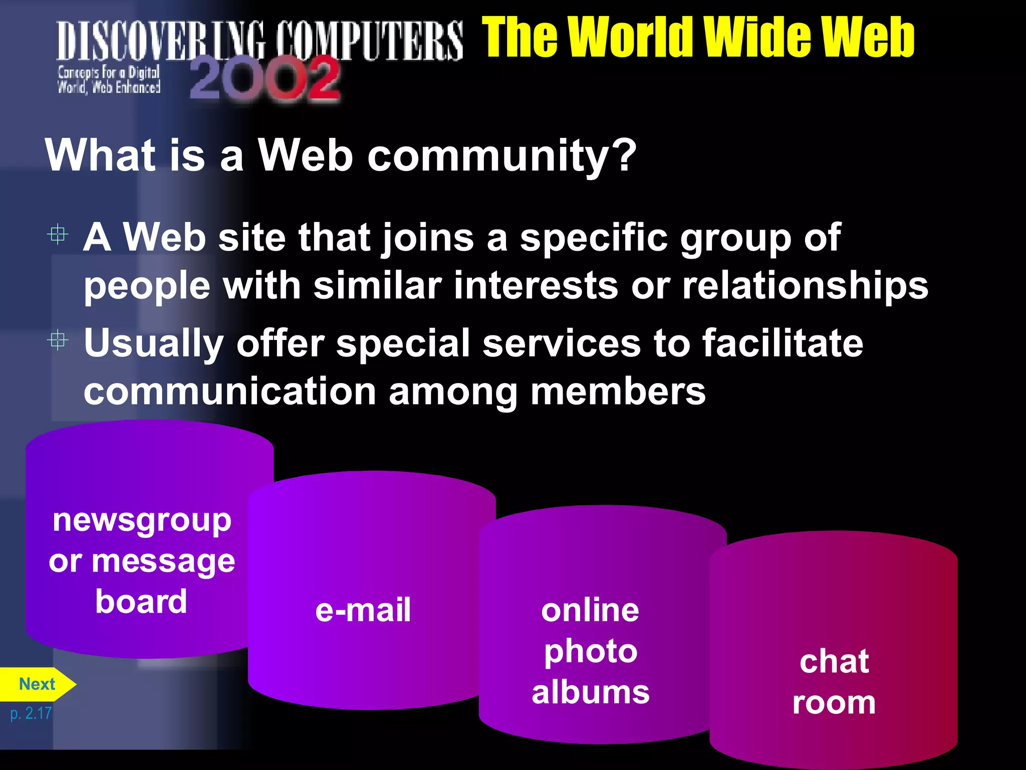 The World Wide Web What is a Web community? A Web site that joins a specific group of people with similar interests or relationships Usually offer special services to facilitate communication among members p. 2.17 newsgroup or message board e-mail online photo albums chat room Next 