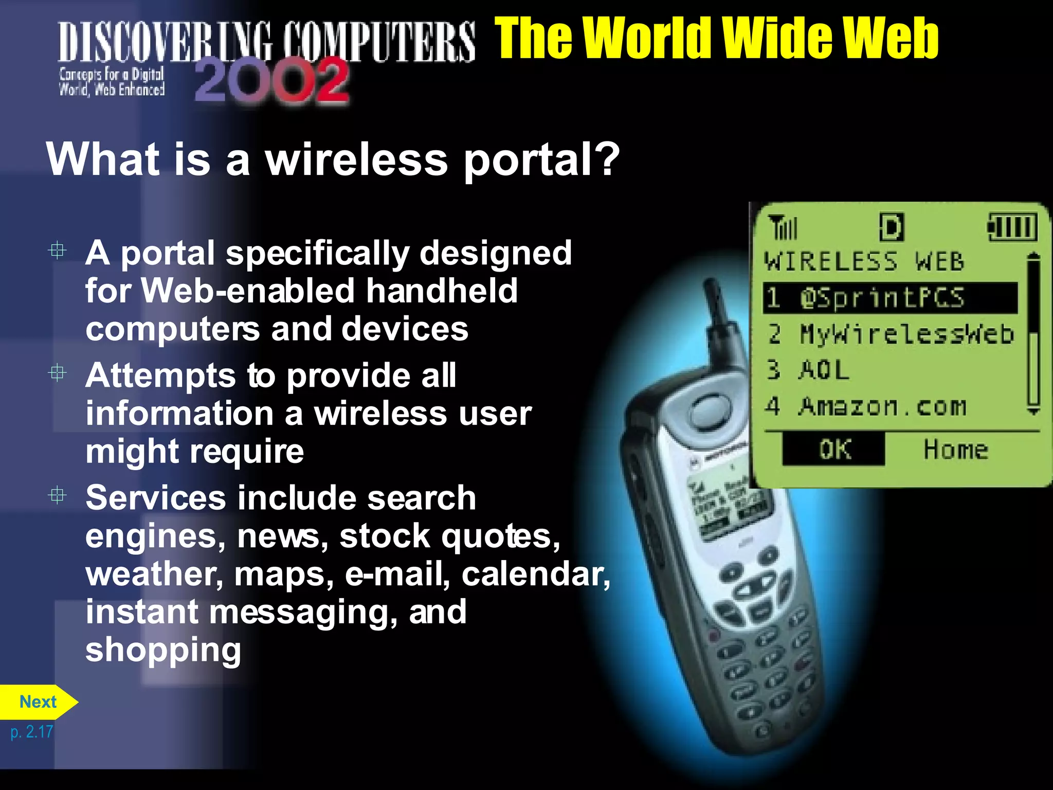The World Wide Web What is a wireless portal? A portal specifically designed for Web-enabled handheld computers and devices Attempts to provide all information a wireless user might require Services include search engines, news, stock quotes, weather, maps, e-mail, calendar, instant messaging, and shopping p. 2.17 Next 