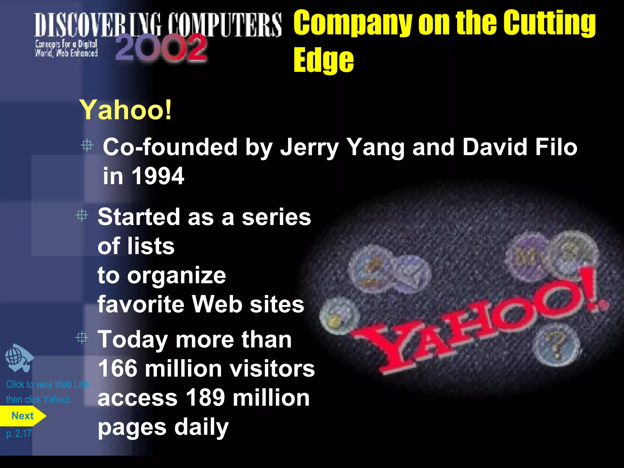 Company on the Cutting Edge Yahoo! Co-founded by Jerry Yang and David Filo in 1994 Click to view Web Link then click Yahoo! Started as a series of lists  to organize favorite Web sites Today more than 166 million visitors access 189 million pages daily p. 2.17 Next 