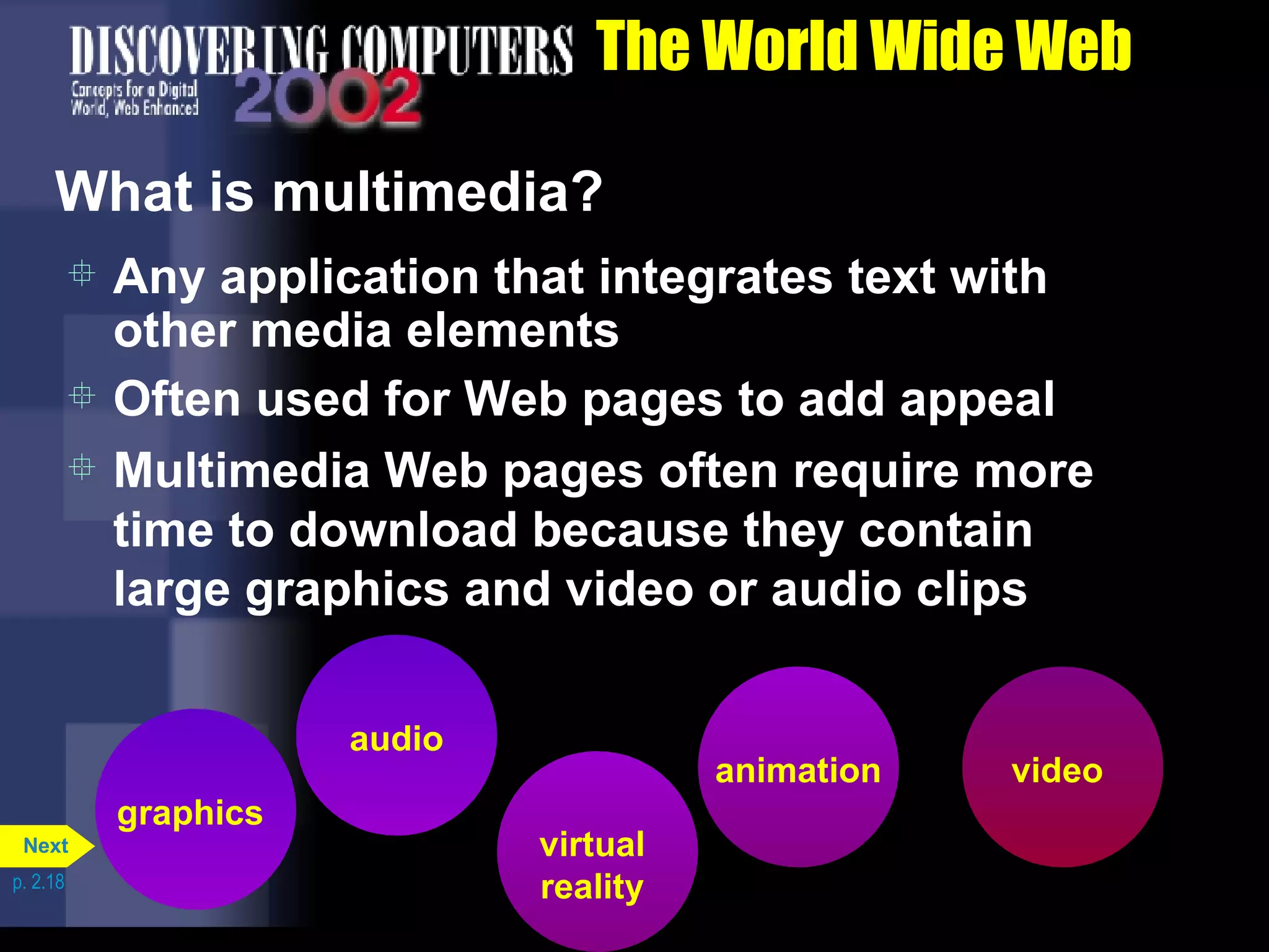 The World Wide Web What is multimedia? Any application that integrates text with other media elements Often used for Web pages to add appeal Multimedia Web pages often require more time to download because they contain large graphics and video or audio clips p. 2.18 virtual reality graphics audio animation video Next 