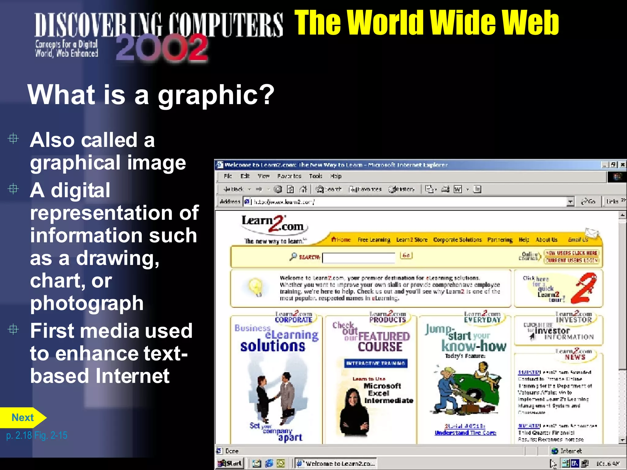 The World Wide Web What is a graphic? Also called a graphical image A digital representation of information such as a drawing, chart, or photograph First media used to enhance text-based Internet p. 2.18 Fig. 2-15 Next 