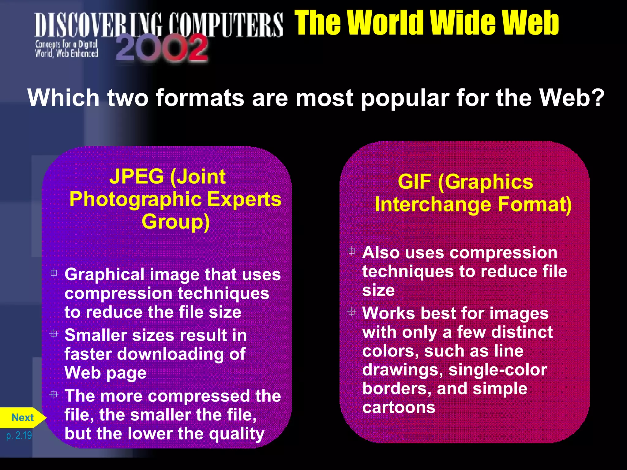 The World Wide Web Which two formats are most popular for the Web? p. 2.19 GIF (Graphics Interchange Format) Also uses compression techniques to reduce file size Works best for images with only a few distinct colors, such as line drawings, single-color borders, and simple cartoons JPEG (Joint Photographic Experts Group) Graphical image that uses compression techniques to reduce the file size Smaller sizes result in faster downloading of Web page The more compressed the file, the smaller the file, but the lower the quality Next 