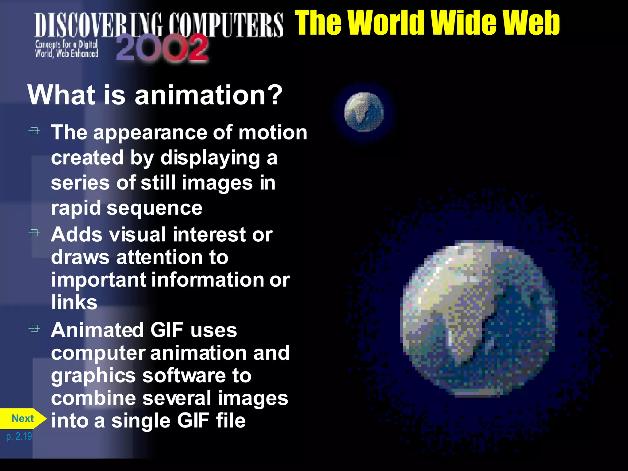 The World Wide Web What is animation? The appearance of motion created by displaying a series of still images in rapid sequence Adds visual interest or draws attention to important information or links Animated GIF uses computer animation and graphics software to combine several images into a single GIF file p. 2.19 Next 