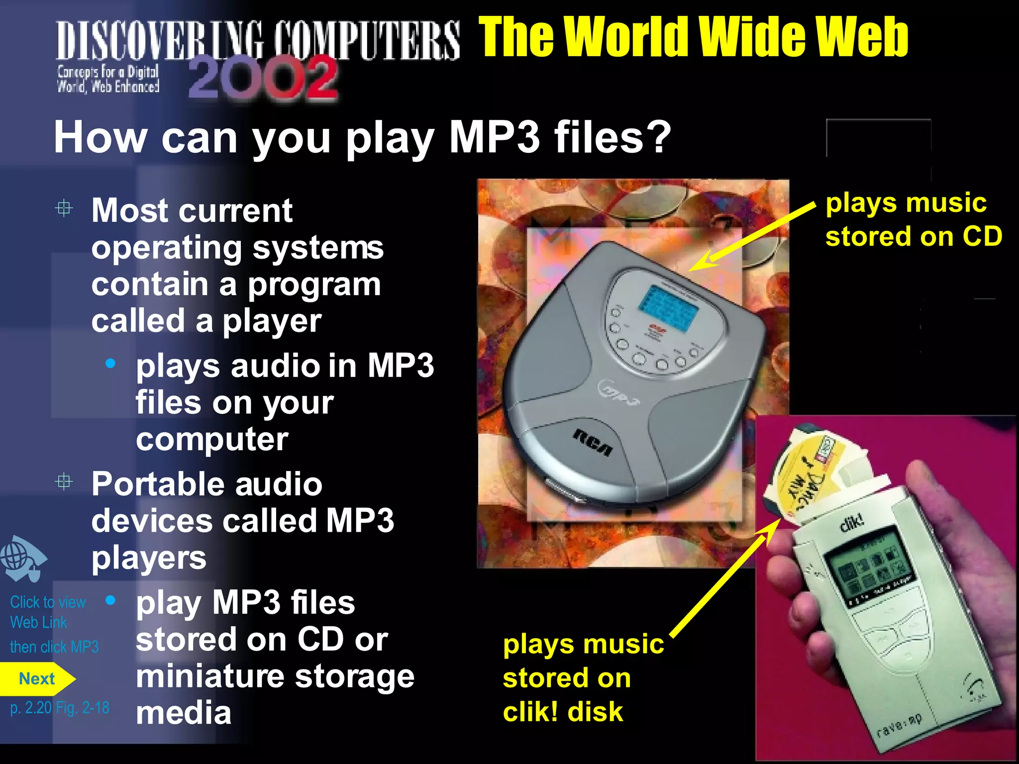 The World Wide Web How can you play MP3 files? Most current operating systems contain a program called a player  plays audio in MP3 files on your computer Portable audio devices called MP3 players  play MP3 files stored on CD or miniature storage media Click to view  Web Link then click MP3 p. 2.20 Fig. 2-18 plays music stored on CD plays music stored on clik! disk plays music stored on CD Next 