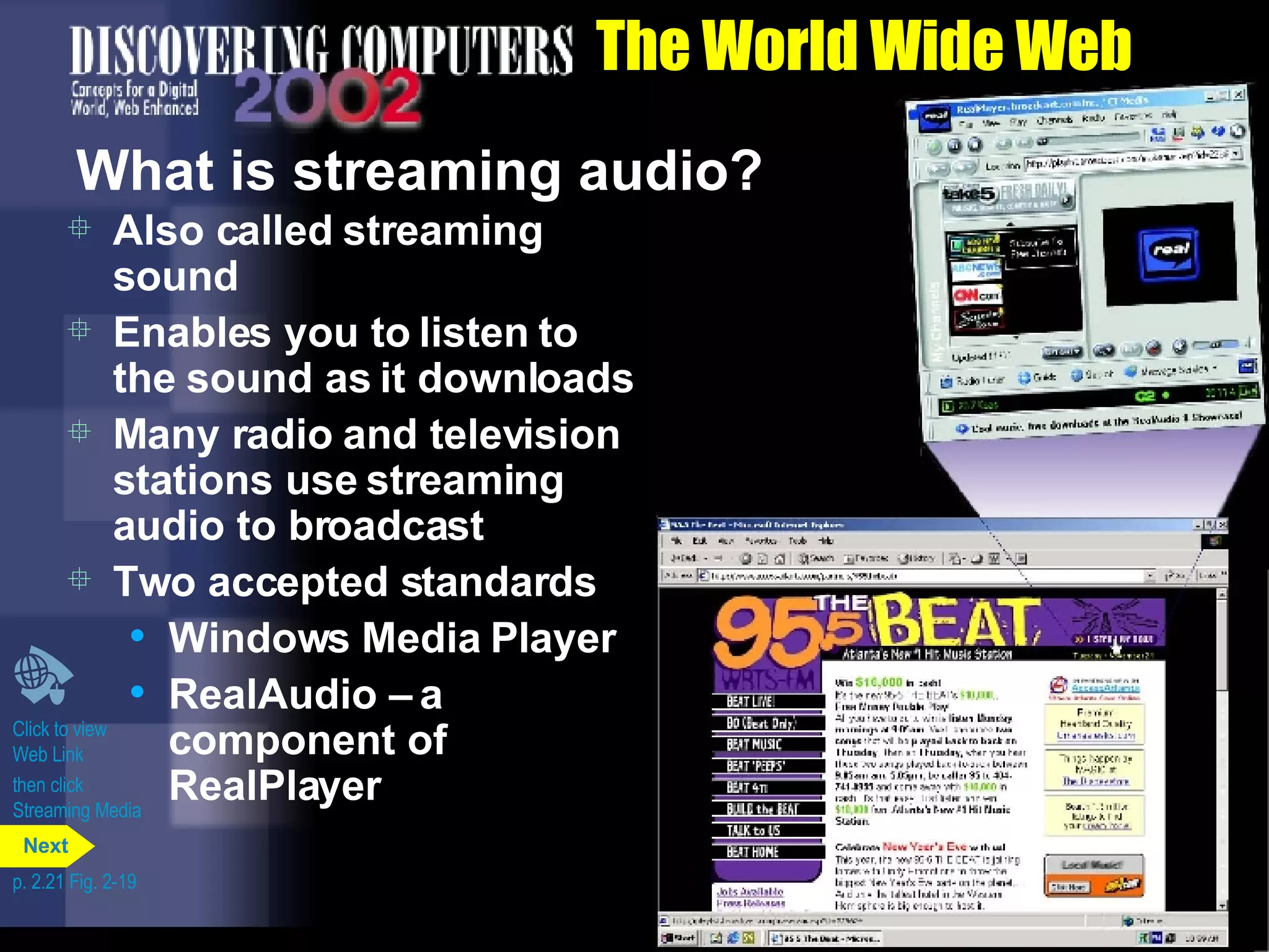The World Wide Web What is streaming audio? Also called streaming sound Enables you to listen to the sound as it downloads Many radio and television stations use streaming audio to broadcast Two accepted standards Windows Media Player RealAudio &ndash; a component of RealPlayer Click to view  Web Link then click  Streaming Media p. 2.21 Fig. 2-19 Next 