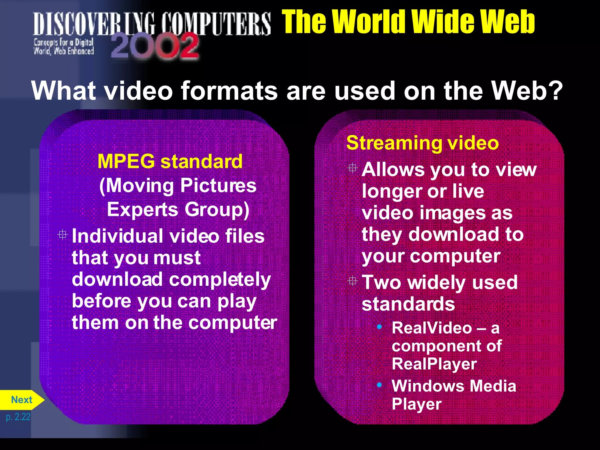 The World Wide Web What video formats are used on the Web? p. 2.22 MPEG standard (Moving Pictures Experts Group) Individual video files that you must download completely before you can play them on the computer  Streaming video Allows you to view longer or live video images as they download to your computer Two widely used standards RealVideo &ndash; a component of RealPlayer Windows Media Player Next 