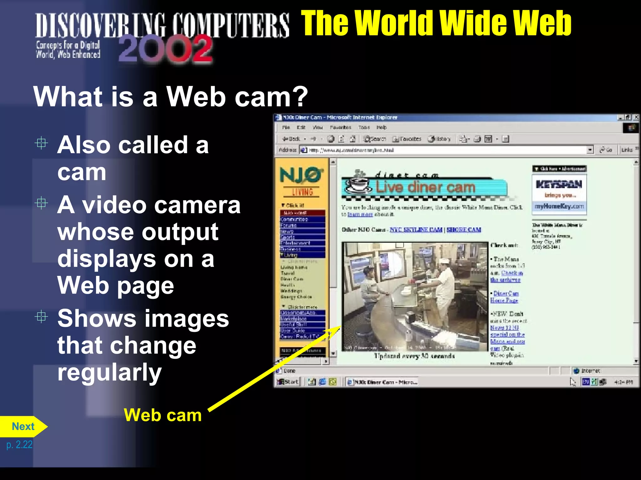 The World Wide Web What is a Web cam? Also called a cam A video camera whose output displays on a Web page Shows images that change regularly Web cam p. 2.22 Next 