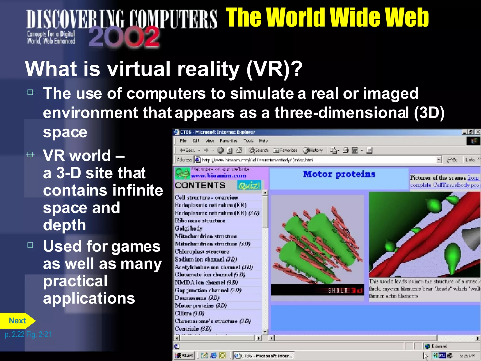The World Wide Web What is virtual reality (VR)? The use of computers to simulate a real or imaged environment that appears as a three-dimensional (3D) space VR world &ndash;  a 3-D site that contains infinite space and depth Used for games as well as many practical applications p. 2.22 Fig. 2-21 Next 