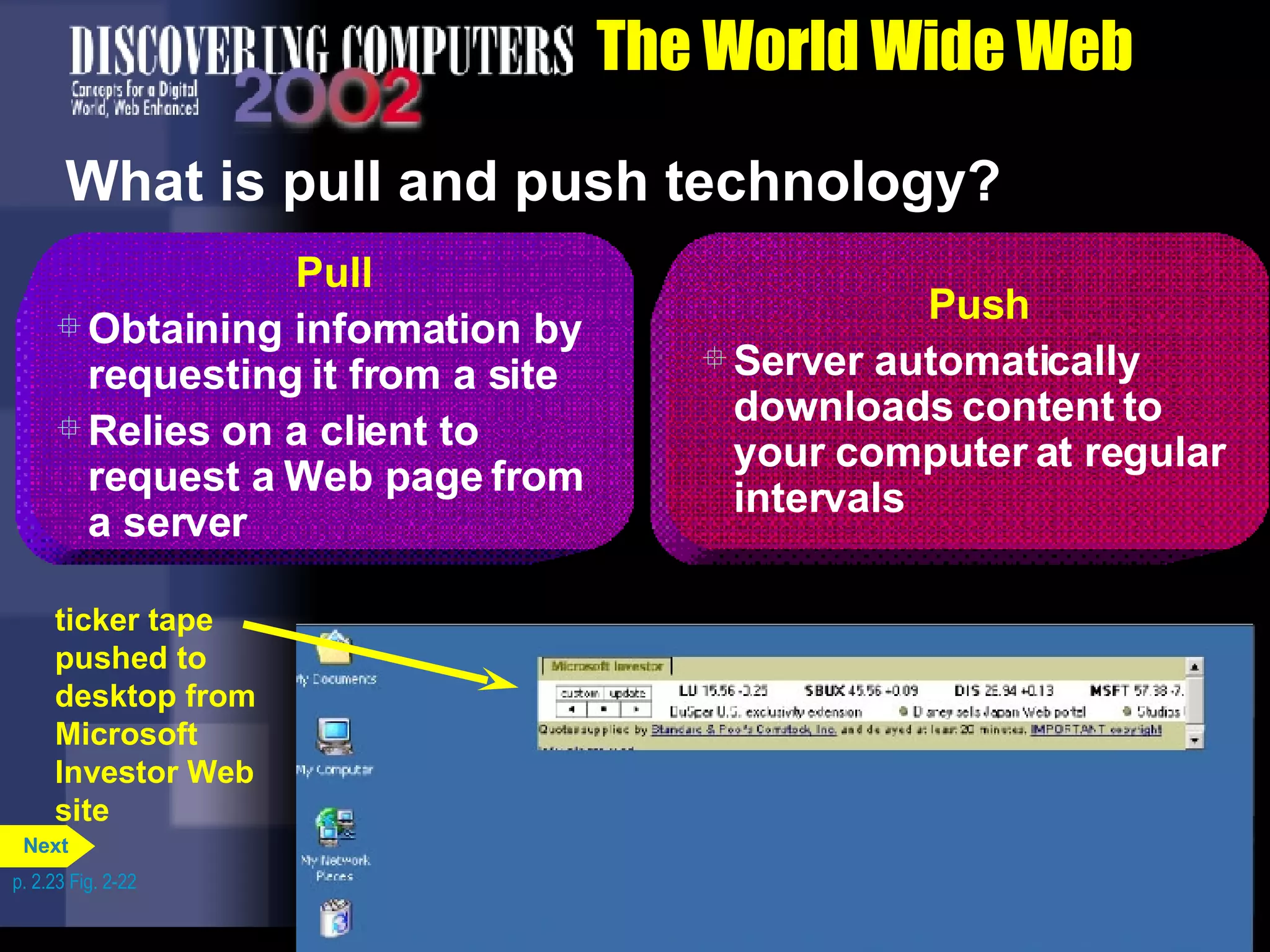 The World Wide Web What is pull and push technology? p. 2.23 Fig. 2-22 Pull Obtaining information by requesting it from a site Relies on a client to request a Web page from a server Push Server automatically downloads content to your computer at regular intervals ticker tape pushed to desktop from Microsoft Investor Web site Next 