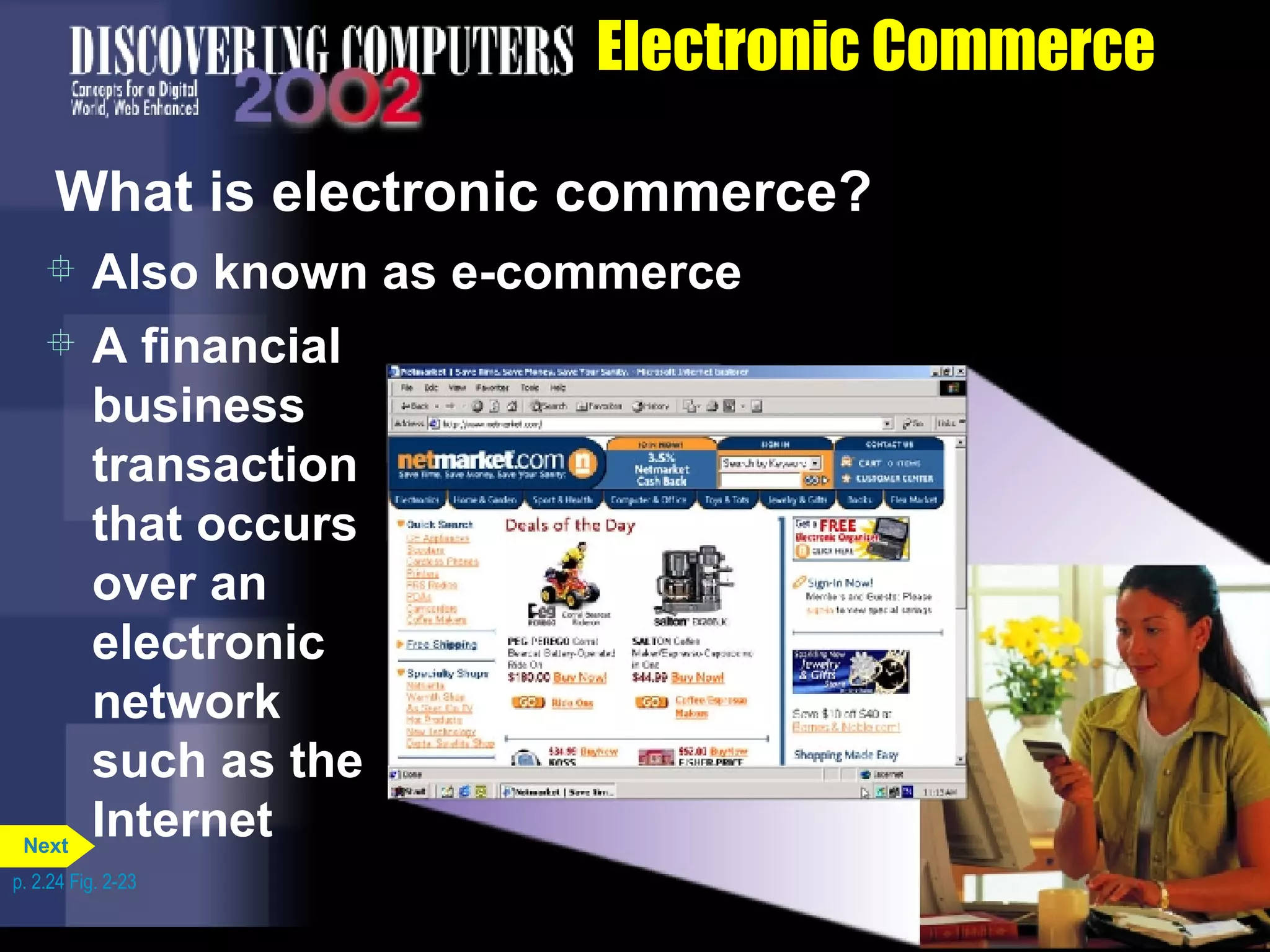 Electronic Commerce What is electronic commerce? Also known as e-commerce A financial business transaction that occurs over an electronic network such as the Internet p. 2.24 Fig. 2-23 Next 