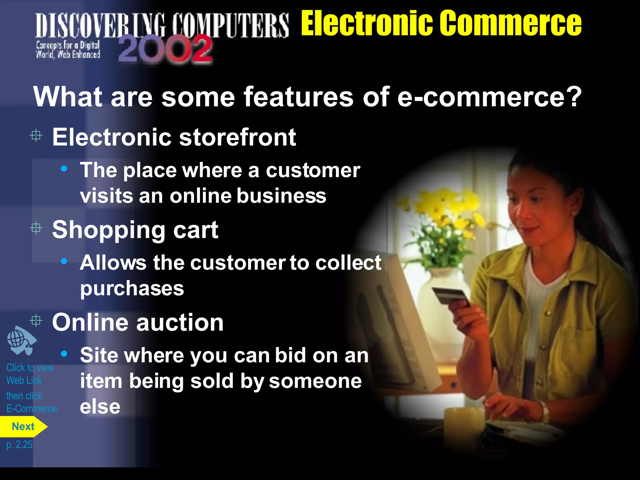 Electronic Commerce What are some features of e-commerce? Electronic storefront The place where a customer visits an online business Shopping cart Allows the customer to collect purchases Online auction Site where you can bid on an item being sold by someone else Click to view  Web Link then click  E-Commerce p. 2.25 Next 