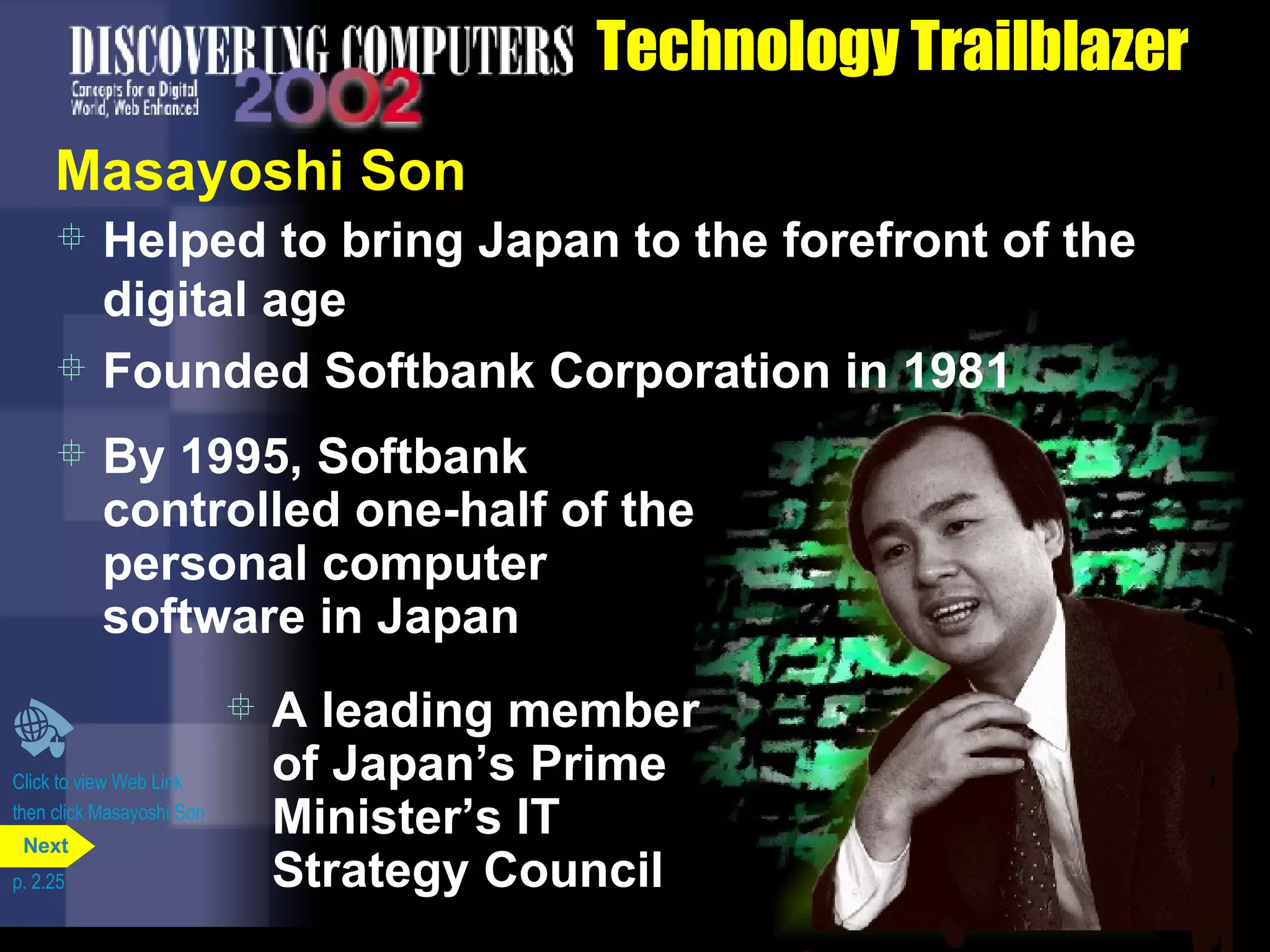 Technology Trailblazer Masayoshi Son Helped to bring Japan to the forefront of the digital age Founded Softbank Corporation in 1981 Click to view Web Link then click Masayoshi Son By 1995, Softbank controlled one-half of the personal computer software in Japan A leading member of Japan&rsquo;s Prime Minister&rsquo;s IT Strategy Council p. 2.25 Next 